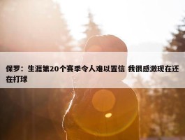 保罗：生涯第20个赛季令人难以置信 我很感激现在还在打球