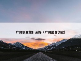 广州创业做什么好（广州适合创业）