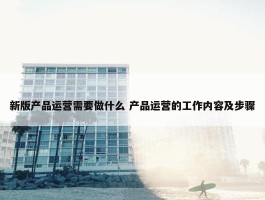 新版产品运营需要做什么 产品运营的工作内容及步骤