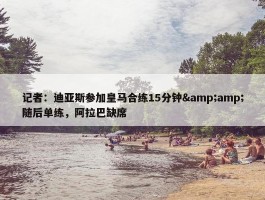 记者：迪亚斯参加皇马合练15分钟&amp;随后单练，阿拉巴缺席