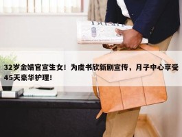 32岁金婧官宣生女！为虞书欣新剧宣传，月子中心享受45天豪华护理！