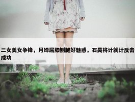 二女美女争锋，月婵屈膝侧腿好魅惑，石昊将计就计反击成功