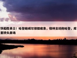 快船胜勇士！哈登鲍威尔撑膝疲惫，格林主动抱哈登，库里转头离场