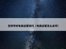 怎样学好电商运营技巧（电商运营怎么自学）