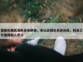 潘展乐腹肌消失百米摘银，承认近期无系统训练，称自己不值得别人学习