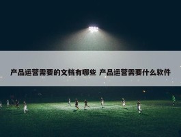 产品运营需要的文档有哪些 产品运营需要什么软件