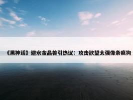 《黑神话》避水金晶兽引热议：攻击欲望太强像条疯狗