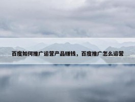 百度如何推广运营产品赚钱，百度推广怎么运营