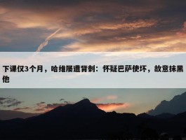 下课仅3个月，哈维屡遭背刺：怀疑巴萨使坏，故意抹黑他