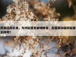 同是经商逆袭，为何赵露思被嘲降智，赵丽颖孙俪却能被全网夸？