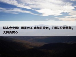 球市太火爆！国足VS日本加开看台，门票2分钟售罄，大将表决心