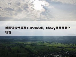 韩国评选世界赛TOP20选手，Chovy又又又登上榜首