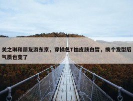 关之琳和朋友游东京，穿橘色T恤皮肤白皙，换个发型后气质也变了