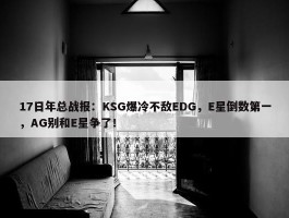 17日年总战报：KSG爆冷不敌EDG，E星倒数第一，AG别和E星争了！