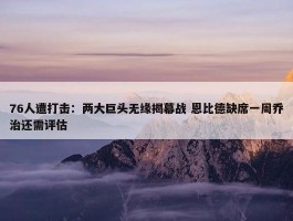 76人遭打击：两大巨头无缘揭幕战 恩比德缺席一周乔治还需评估