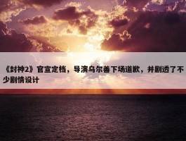 《封神2》官宣定档，导演乌尔善下场道歉，并剧透了不少剧情设计