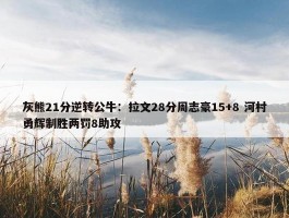 灰熊21分逆转公牛：拉文28分周志豪15+8 河村勇辉制胜两罚8助攻