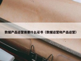 数据产品运营需要什么证书（数据运营和产品运营）