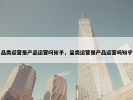 品类运营是产品运营吗知乎，品类运营是产品运营吗知乎