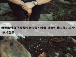 保罗取代自己首发控卫位置？特雷-琼斯：我不关心这个 我只想赢