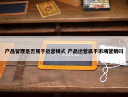 产品管理是否属于运营模式 产品运营属于市场营销吗