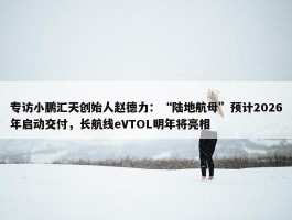 专访小鹏汇天创始人赵德力：“陆地航母”预计2026年启动交付，长航线eVTOL明年将亮相