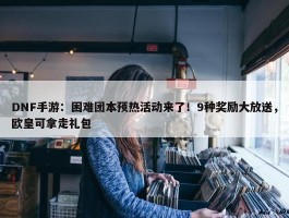 DNF手游：困难团本预热活动来了！9种奖励大放送，欧皇可拿走礼包