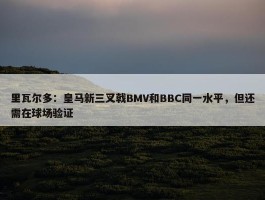 里瓦尔多：皇马新三叉戟BMV和BBC同一水平，但还需在球场验证