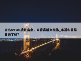 青岛89-80战胜南京，来看赛后刘维伟_米基和曾繁日说了啥？