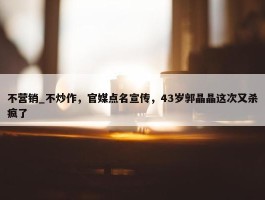 不营销_不炒作，官媒点名宣传，43岁郭晶晶这次又杀疯了