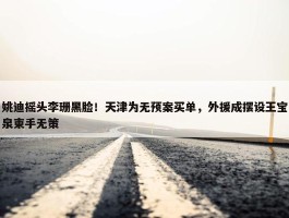 姚迪摇头李珊黑脸！天津为无预案买单，外援成摆设王宝泉束手无策