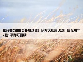 世预赛C组形势扑朔迷离！伊万大胆用U23！国足明年2胜1平即可晋级