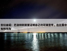 吉拉迪诺：巴洛特利需要证明自己仍可踢意甲，在比赛中有所作为