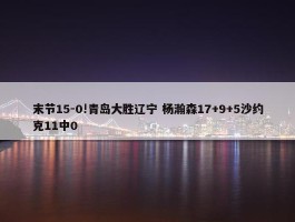 末节15-0!青岛大胜辽宁 杨瀚森17+9+5沙约克11中0