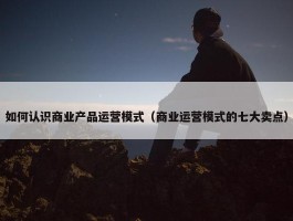 如何认识商业产品运营模式（商业运营模式的七大卖点）