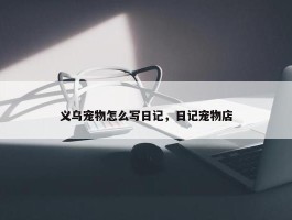 义乌宠物怎么写日记，日记宠物店