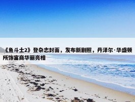 《角斗士2》登杂志封面，发布新剧照，丹泽尔·华盛顿所饰富商华丽亮相