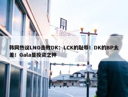 韩网热议LNG击败DK：LCK的耻辱！DK的BP太差！Gala是投资之神