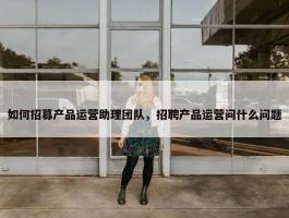 如何招募产品运营助理团队，招聘产品运营问什么问题