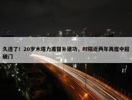 久违了！20岁木塔力甫替补建功，时隔近两年再度中超破门