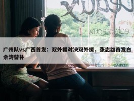 广州队vs广西首发：双外援对决双外援，张志雄首发白余涛替补