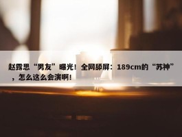 赵露思“男友”曝光！全网舔屏：189cm的“苏神” ，怎么这么会演啊！