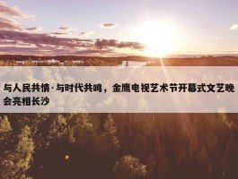 与人民共情·与时代共鸣，金鹰电视艺术节开幕式文艺晚会亮相长沙