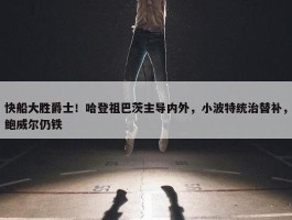 快船大胜爵士！哈登祖巴茨主导内外，小波特统治替补，鲍威尔仍铁