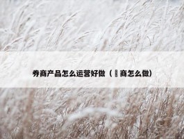 券商产品怎么运营好做（劵商怎么做）