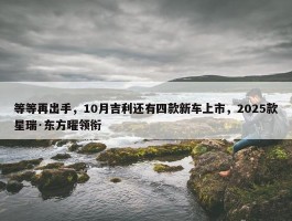 等等再出手，10月吉利还有四款新车上市，2025款星瑞·东方曜领衔