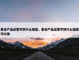 基金产品运营学到什么程度，基金产品运营学到什么程度可以做