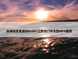 自带谈生意成功BUFF!三款热门中大型MPV推荐