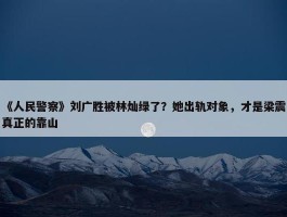 《人民警察》刘广胜被林灿绿了？她出轨对象，才是梁震真正的靠山