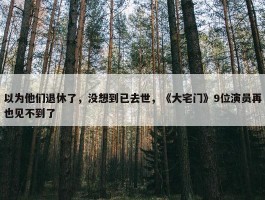 以为他们退休了，没想到已去世，《大宅门》9位演员再也见不到了